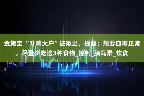 金策宝 “升糖大户”被揪出，提醒：想要血糖正常，尽量少吃这3种食物_控制_胰岛素_饮食