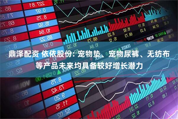 鼎泽配资 依依股份: 宠物垫、宠物尿裤、无纺布等产品未来均具备较好增长潜力