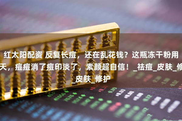 红太阳配资 反复长痘，还在乱花钱？这瓶冻干粉用 3 天，痘痘消了痘印淡了，素颜超自信！_祛痘_皮肤_修护