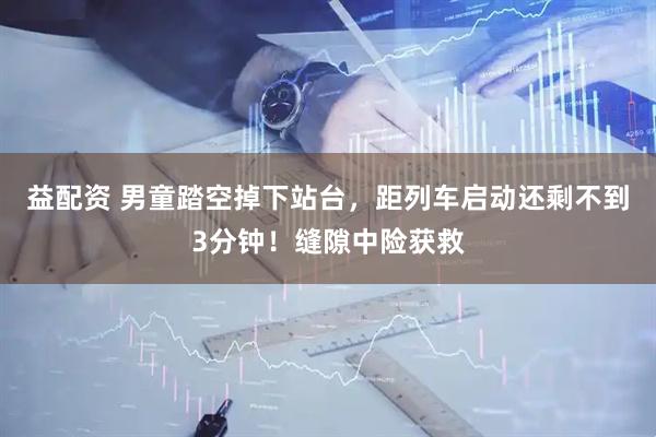 益配资 男童踏空掉下站台，距列车启动还剩不到3分钟！缝隙中险获救