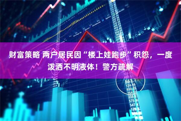 财富策略 两户居民因“楼上娃跑步”积怨，一度泼洒不明液体！警方疏解
