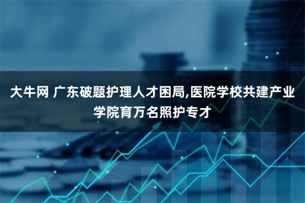 大牛网 广东破题护理人才困局,医院学校共建产业学院育万名照护专才