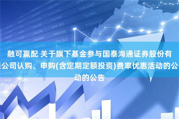 融可赢配 关于旗下基金参与国泰海通证券股份有限公司认购、申购(含定期定额投资)费率优惠活动的公告