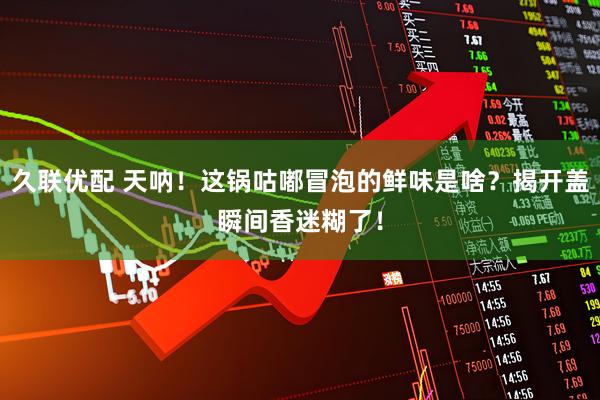 久联优配 天呐！这锅咕嘟冒泡的鲜味是啥？揭开盖瞬间香迷糊了！