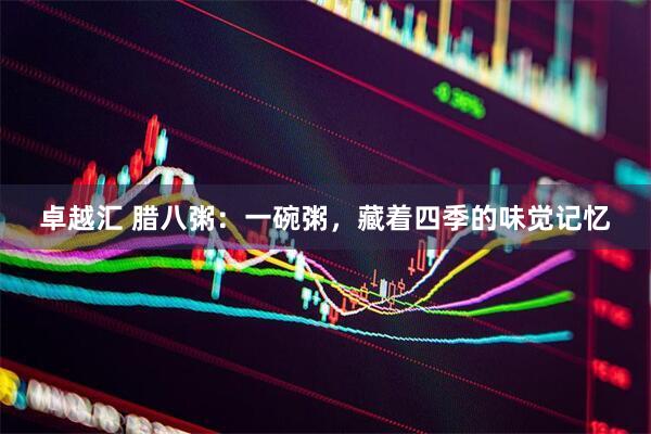 卓越汇 腊八粥：一碗粥，藏着四季的味觉记忆