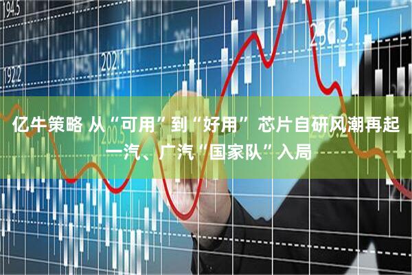 亿牛策略 从“可用”到“好用” 芯片自研风潮再起 一汽、广汽“国家队”入局